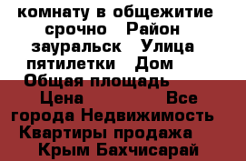 комнату в общежитие  срочно › Район ­ зауральск › Улица ­ пятилетки › Дом ­ 7 › Общая площадь ­ 12 › Цена ­ 200 000 - Все города Недвижимость » Квартиры продажа   . Крым,Бахчисарай